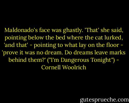 Maldonado's face was ghastly. 'That' she said, pointing below the bed where the cat lurked, 'and that' - pointing to what lay on the floor - 'prove it was no dream. Do dreams leave marks behind them?' ("I'm Dangerous Tonight") - Cornell Woolrich
