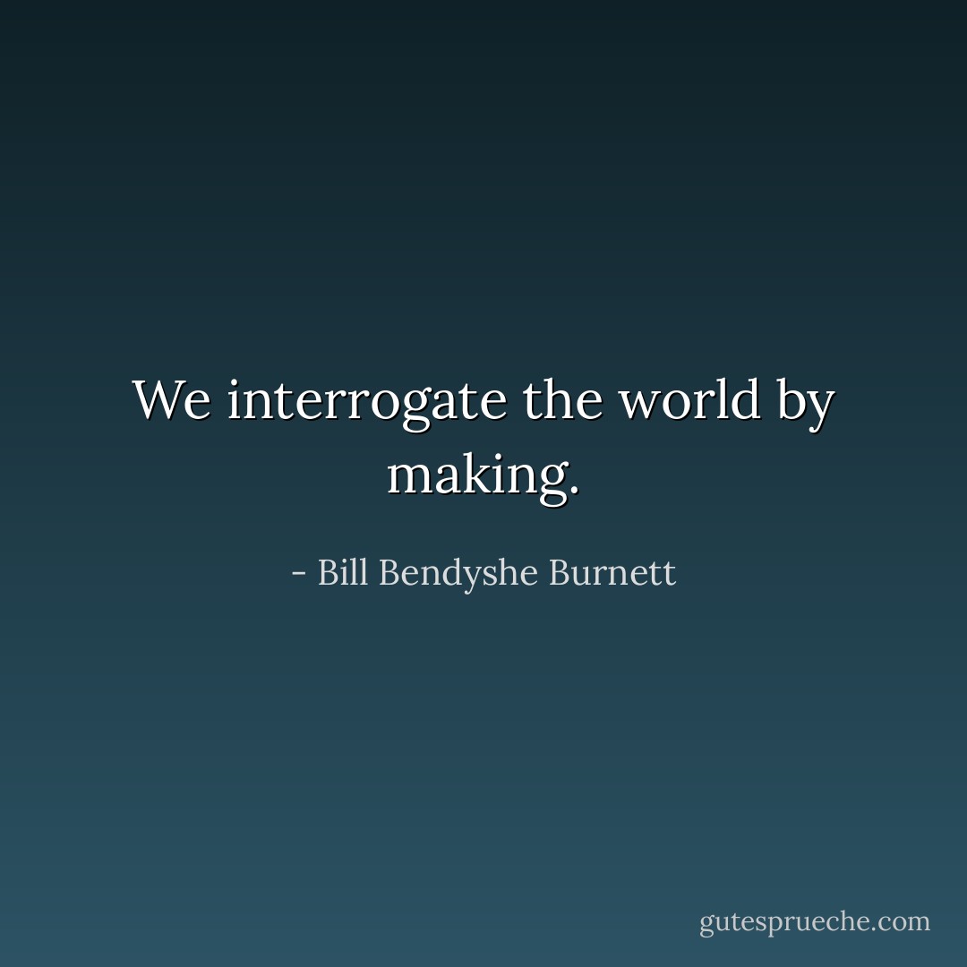 We interrogate the world by making. - Bill Bendyshe Burnett