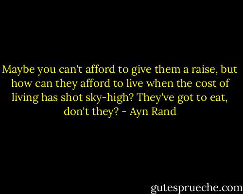 Maybe you can't afford to give them a raise, but how can they afford to live when the cost of living has shot sky-high? They've got to eat, don't they? - Ayn Rand