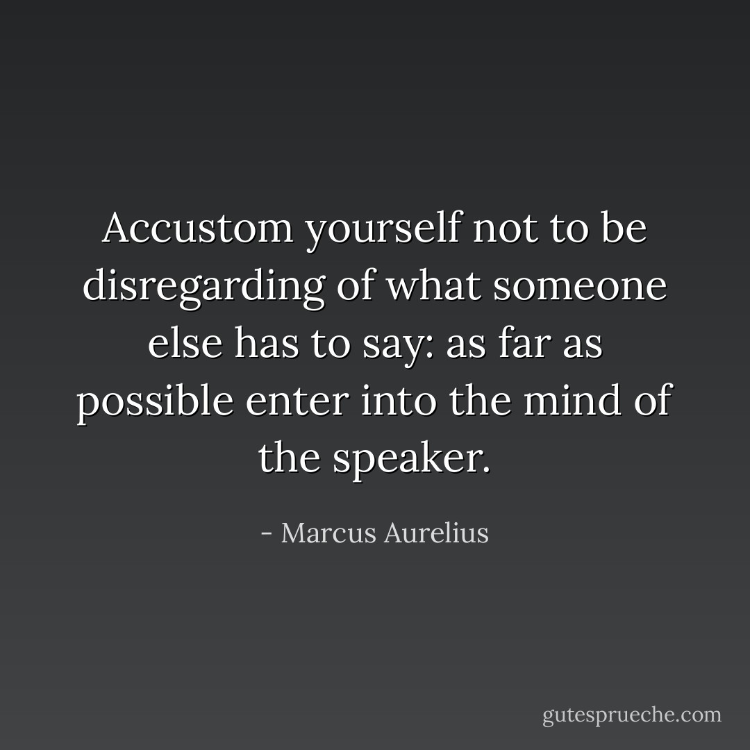 Accustom yourself not to be disregarding of what someone else has to say: as far as possible enter into the mind of the speaker. - Marcus Aurelius