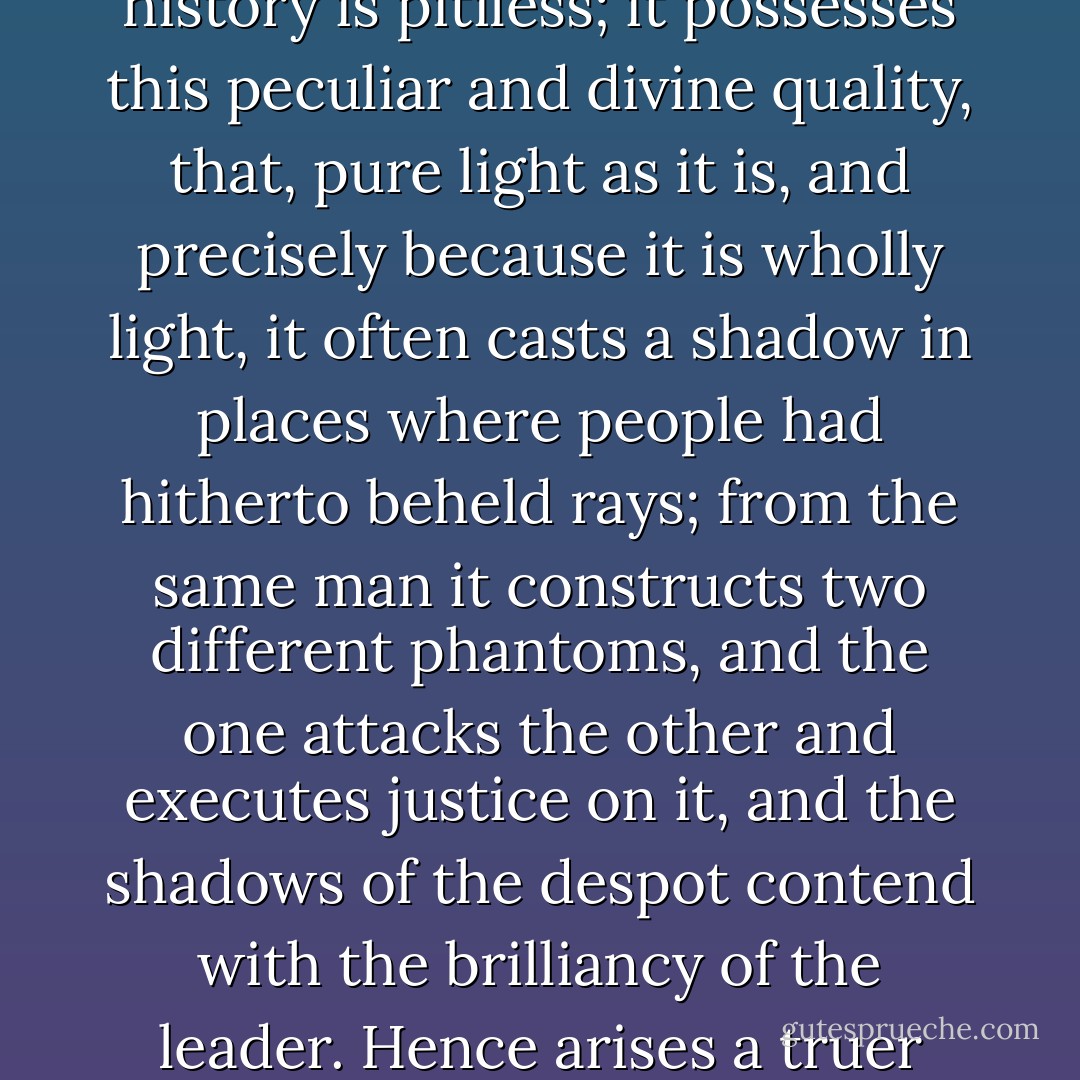 That figure stood for a long time wholly in the light; this arose from a certain legendary dimness evolved by the majority of heroes, and which always veils the truth for a longer or shorter time; but to-day history and daylight have arrived.<br /><br />That light called history is pitiless; it possesses this peculiar and divine quality, that, pure light as it is, and precisely because it is wholly light, it often casts a shadow in places where people had hitherto beheld rays; from the same man it constructs two different phantoms, and the one attacks the other and executes justice on it, and the shadows of the despot contend with the brilliancy of the leader. Hence arises a truer measure in the definitive judgments of nations. Babylon violated lessens Alexander, Rome enchained lessens Caesar, Jerusalem murdered lessens Titus, tyranny follows the tyrant. It is a misfortune for a man to leave behind him the night which bears his form. - Victor Hugo