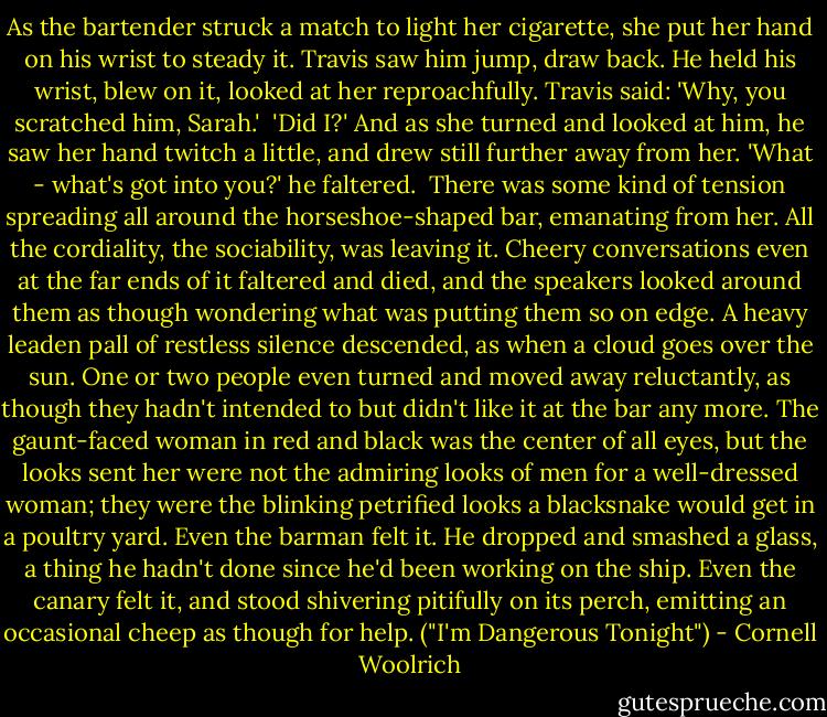 As the bartender struck a match to light her cigarette, she put her hand on his wrist to steady it. Travis saw him jump, draw back. He held his wrist, blew on it, looked at her reproachfully. Travis said: 'Why, you scratched him, Sarah.'<br /><br />'Did I?' And as she turned and looked at him, he saw her hand twitch a little, and drew still further away from her. 'What - what's got into you?' he faltered.<br /><br />There was some kind of tension spreading all around the horseshoe-shaped bar, emanating from her. All the cordiality, the sociability, was leaving it. Cheery conversations even at the far ends of it faltered and died, and the speakers looked around them as though wondering what was putting them so on edge. A heavy leaden pall of restless silence descended, as when a cloud goes over the sun. One or two people even turned and moved away reluctantly, as though they hadn't intended to but didn't like it at the bar any more. The gaunt-faced woman in red and black was the center of all eyes, but the looks sent her were not the admiring looks of men for a well-dressed woman; they were the blinking petrified looks a blacksnake would get in a poultry yard. Even the barman felt it. He dropped and smashed a glass, a thing he hadn't done since he'd been working on the ship. Even the canary felt it, and stood shivering pitifully on its perch, emitting an occasional cheep as though for help. ("I'm Dangerous Tonight") - Cornell Woolrich