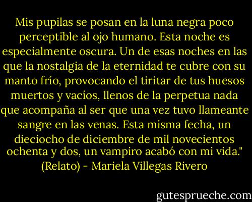 Mis pupilas se posan en la luna negra poco perceptible al ojo humano. Esta noche es especialmente oscura. Un de esas noches en las que la nostalgia de la eternidad te cubre con su manto frío, provocando el tiritar de tus huesos muertos y vacíos, llenos de la perpetua nada que acompaña al ser que una vez tuvo llameante sangre en las venas. Esta misma fecha, un dieciocho de diciembre de mil novecientos ochenta y dos, un vampiro acabó con mi vida." (Relato) - Mariela Villegas Rivero