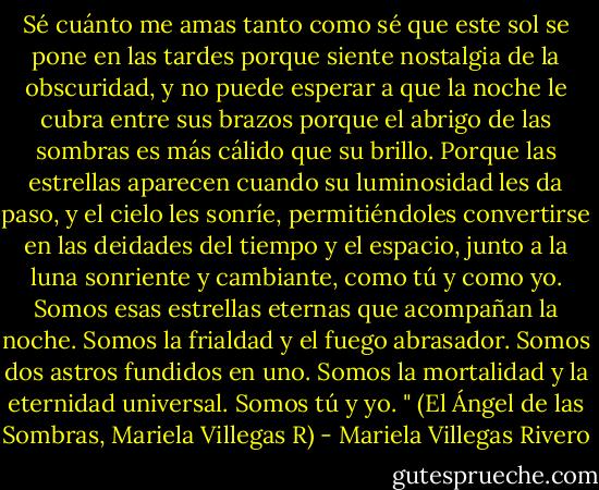 Sé cuánto me amas tanto como sé que este sol se pone en las tardes porque siente nostalgia de la obscuridad, y no puede esperar a que la noche le cubra entre sus brazos porque el abrigo de las sombras es más cálido que su brillo. Porque las estrellas aparecen cuando su luminosidad les da paso, y el cielo les sonríe, permitiéndoles convertirse en las deidades del tiempo y el espacio, junto a la luna sonriente y cambiante, como tú y como yo. Somos esas estrellas eternas que acompañan la noche. Somos la frialdad y el fuego abrasador. Somos dos astros fundidos en uno. Somos la mortalidad y la eternidad universal. Somos tú y yo. " (El Ángel de las Sombras, Mariela Villegas R) - Mariela Villegas Rivero