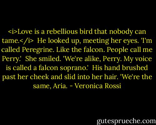 <i>Love is a rebellious bird that nobody can tame.</i><br /><br />He looked up, meeting her eyes. 'I'm called Peregrine. Like the falcon. People call me Perry.'<br /><br />She smiled. 'We're alike, Perry. My voice is called a falcon soprano.'<br /><br />His hand brushed past her cheek and slid into her hair. 'We're the same, Aria. - Veronica Rossi