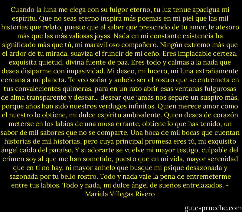 Cuando la luna me ciega con su fulgor eterno, tu luz tenue apacigua mi espíritu. Que no seas eterno inspira más poemas en mi piel que las mil historias que relato, puesto que al saber que prescindo de tu amor, le atesoro más que las más valiosas joyas. Nada en mi constante existencia ha significado más que tú, mi maravilloso compañero. Ningún extremo más que el ardor de tu mirada, suaviza el fruncir de mi ceño. Eres implacable certeza, exquisita quietud, divina fuente de paz. Eres todo y calmas a la nada que desea disiparme con impasividad. Mi deseo, mi lucero, mi luna extrañamente cercana a mi planeta. Te veo soñar y anhelo ser el rostro que se entremeta en tus convalecientes quimeras, para en un rato abrir esas ventanas fulgurosas de alma transparente y desear... desear que jamás nos separe un suspiro más, porque años han sido nuestros verdugos infinitos. Quien merece amor como el nuestro lo obtiene, mi dulce espíritu ambivalente. Quien desea de corazón meterse en los labios de una musa errante, obtiene lo que has tenido, un sabor de mil sabores que no se comparte. Una boca de mil bocas que cuentan historias de mil historias, pero cuya principal promesa eres tú, mi exquisito ángel caído del paraíso. Y si adorarte se vuelve mi mayor testigo, culpable del crimen soy al que me han sometido, puesto que en mi vida, mayor serenidad que en ti no hay, ni mayor anhelo que busque mi psique desazonada y sazonada por tu bello rostro. Todo y nada vale la pena de entremeterme entre tus labios. Todo y nada, mi dulce ángel de sueños entrelazados. - Mariela Villegas Rivero