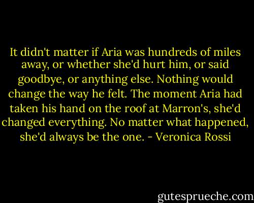 It didn't matter if Aria was hundreds of miles away, or whether she'd hurt him, or said goodbye, or anything else. Nothing would change the way he felt. The moment Aria had taken his hand on the roof at Marron's, she'd changed everything. No matter what happened, she'd always be the one. - Veronica Rossi
