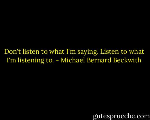 Don't listen to what I'm saying. Listen to what I'm listening to. - Michael Bernard Beckwith