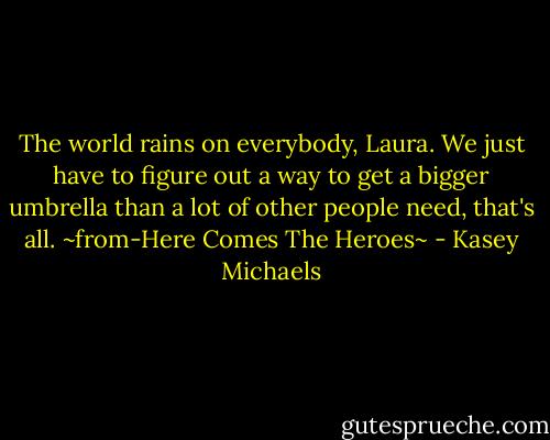 The world rains on everybody, Laura. We just have to figure out a way to get a bigger umbrella than a lot of other people need, that's all. ~from-Here Comes The Heroes~ - Kasey Michaels