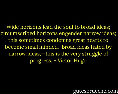 Wide horizons lead the soul to broad ideas; circumscribed horizons engender narrow ideas; this sometimes condemns great hearts to become small minded.<br /><br />Broad ideas hated by narrow ideas,—this is the very struggle of progress. - Victor Hugo