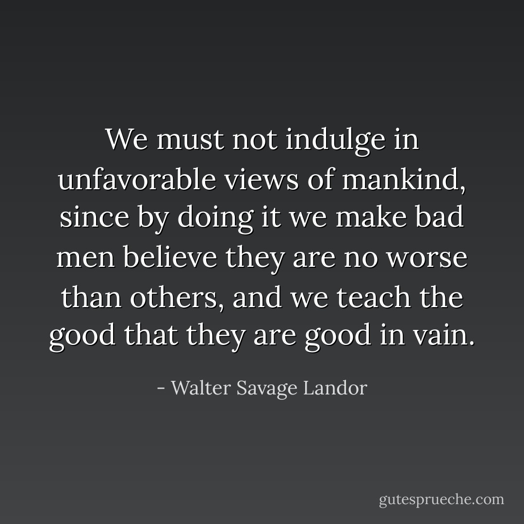 We must not indulge in unfavorable views of mankind, since by doing it we make bad men believe they are no worse than others, and we teach the good that they are good in vain. - Walter Savage Landor