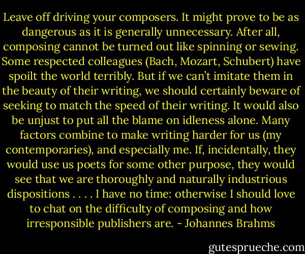 Leave off driving your composers. It might prove to be as dangerous as it is generally unnecessary. After all, composing cannot be turned out like spinning or sewing. Some respected colleagues (Bach, Mozart, Schubert) have spoilt the world terribly. But if we can’t imitate them in the beauty of their writing, we should certainly beware of seeking to match the speed of their writing. It would also be unjust to put all the blame on idleness alone. Many factors combine to make writing harder for us (my contemporaries), and especially me. If, incidentally, they would use us poets for some other purpose, they would see that we are thoroughly and naturally industrious dispositions . . . . I have no time: otherwise I should love to chat on the difficulty of composing and how irresponsible publishers are. - Johannes Brahms