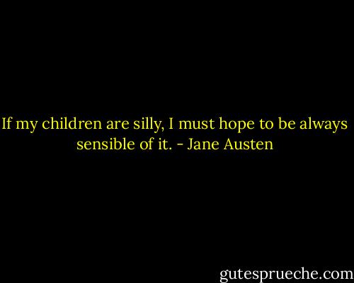 If my children are silly, I must hope to be always sensible of it. - Jane Austen