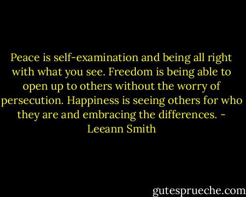 Peace is self-examination and being all right with what you see. Freedom is being able to open up to others without the worry of persecution. Happiness is seeing others for who they are and embracing the differences. - Leeann Smith