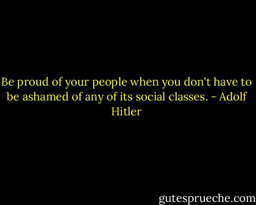 Be proud of your people when you don't have to be ashamed of any of its social classes. - Adolf Hitler
