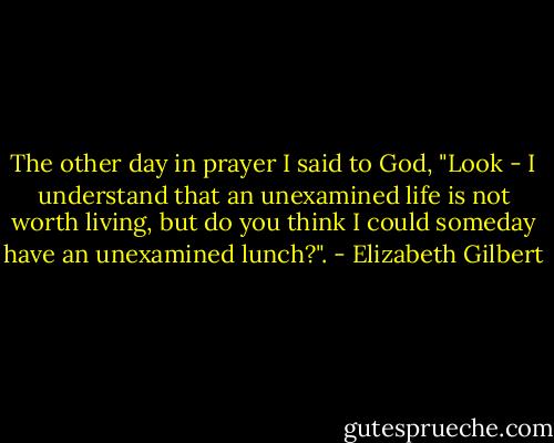 The other day in prayer I said to God, "Look - I understand that an unexamined life is not worth living, but do you think I could someday have an unexamined lunch?". - Elizabeth Gilbert