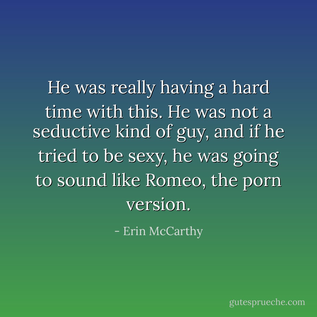 He was really having a hard time with this. He was not a seductive kind of guy, and if he tried to be sexy, he was going to sound like Romeo, the porn version. - Erin McCarthy