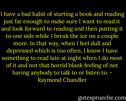 I have a bad habit of starting a book and reading just far enough to make sure I want to read it and look forward to reading and then putting it to one side while I break the ice on a couple more. In that way, when I feel dull and depressed which is too often, I know I have something to read late at night when I do most of it and not that horrid blank feeling of not having anybody to talk to or listen to. - Raymond Chandler