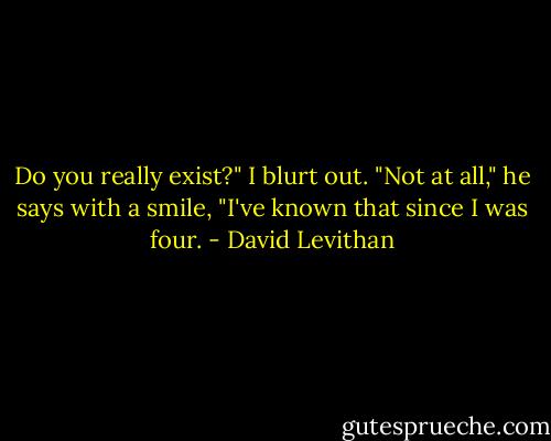 Do you really exist?" I blurt out.<br />"Not at all," he says with a smile, "I've known that since I was four. - David Levithan