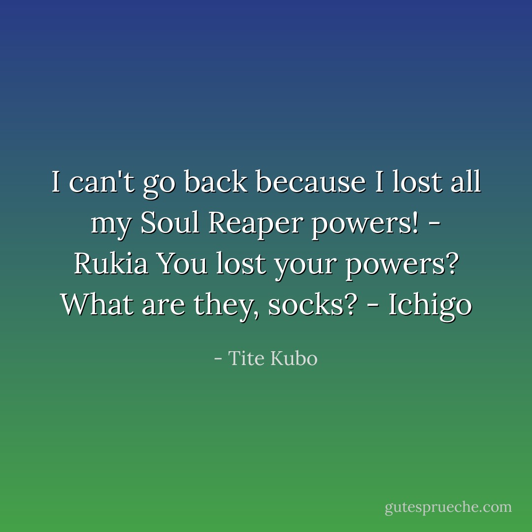 I can't go back because I lost all my Soul Reaper powers! - Rukia<br />You lost your powers? What are they, socks? - Ichigo - Tite Kubo