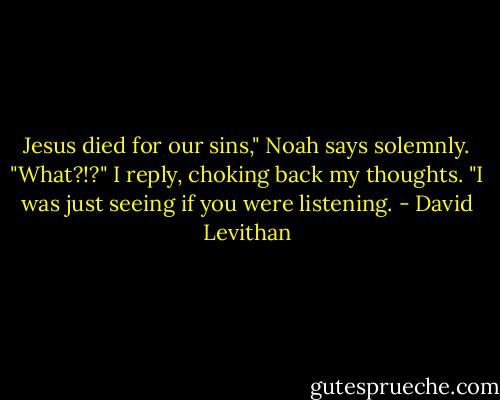 Jesus died for our sins," Noah says solemnly.<br />"What?!?" I reply, choking back my thoughts.<br />"I was just seeing if you were listening. - David Levithan