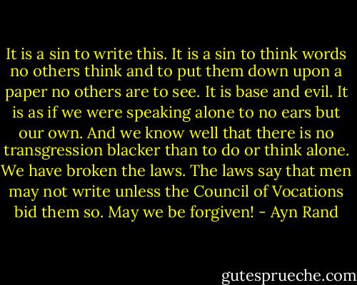 It is a sin to write this. It is a sin to think words no others think and to put them down upon a paper no others are to see. It is base and evil. It is as if we were speaking alone to no ears but our own. And we know well that there is no transgression blacker than to do or think alone. We have broken the laws. The laws say that men may not write unless the Council of Vocations bid them so. May we be forgiven! - Ayn Rand