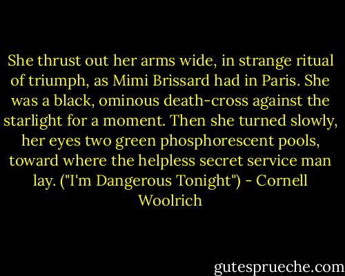 She thrust out her arms wide, in strange ritual of triumph, as Mimi Brissard had in Paris. She was a black, ominous death-cross against the starlight for a moment. Then she turned slowly, her eyes two green phosphorescent pools, toward where the helpless secret service man lay. ("I'm Dangerous Tonight") - Cornell Woolrich
