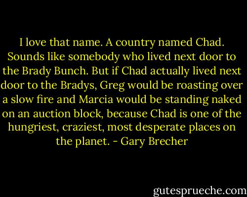 I love that name. A country named Chad. Sounds like somebody who lived next door to the Brady Bunch. But if Chad actually lived next door to the Bradys, Greg would be roasting over a slow fire and Marcia would be standing naked on an auction block, because Chad is one of the hungriest, craziest, most desperate places on the planet. - Gary Brecher