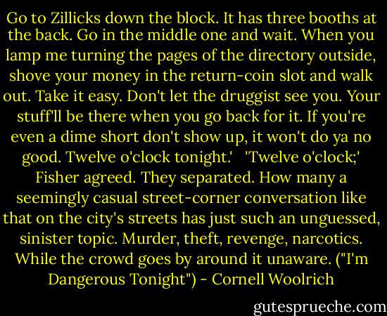 Go to Zillicks down the block. It has three booths at the back. Go in the middle one and wait. When you lamp me turning the pages of the directory outside, shove your money in the return-coin slot and walk out. Take it easy. Don't let the druggist see you. Your stuff'll be there when you go back for it. If you're even a dime short don't show up, it won't do ya no good. Twelve o'clock tonight.'<br /> <br />'Twelve o'clock;' Fisher agreed. They separated. How many a seemingly casual street-corner conversation like that on the city's streets has just such an unguessed, sinister topic. Murder, theft, revenge, narcotics. While the crowd goes by around it unaware. ("I'm Dangerous Tonight") - Cornell Woolrich