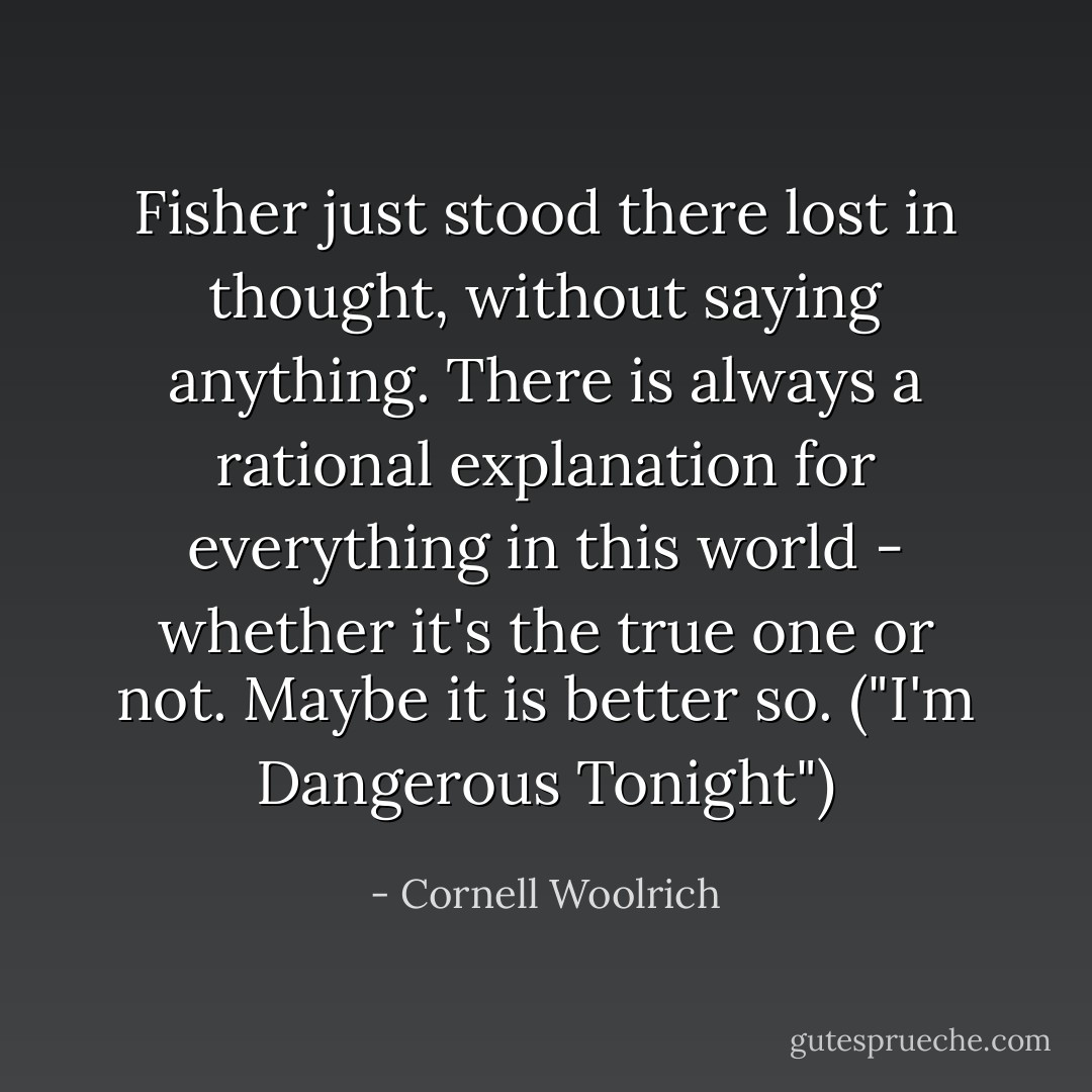 Fisher just stood there lost in thought, without saying anything. There is always a rational explanation for everything in this world - whether it's the true one or not. Maybe it is better so. ("I'm Dangerous Tonight") - Cornell Woolrich