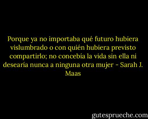 Porque ya no importaba qué futuro hubiera<br />vislumbrado o con quién hubiera previsto compartirlo; no concebía la<br />vida sin ella ni desearía nunca a ninguna otra mujer - Sarah J. Maas