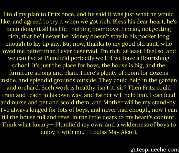 I told my plan to Fritz once, and he said it was just what he would like, and agreed to try it when we got rich. Bless his dear heart, he's been doing it all his life—helping poor boys, I mean, not getting rich, that he'll never be. Money doesn't stay in his pocket long enough to lay up any. But now, thanks to my good old aunt, who loved me better than I ever deserved, I'm rich, at least I feel so, and we can live at Plumfield perfectly well, if we have a flourishing school. It's just the place for boys, the house is big, and the furniture strong and plain. There's plenty of room for dozens inside, and splendid grounds outside. They could help in the garden and orchard. Such work is healthy, isn't it, sir? Then Fritz could train and teach in his own way, and Father will help him. I can feed and nurse and pet and scold them, and Mother will be my stand-by. I've always longed for lots of boys, and never had enough, now I can fill the house full and revel in the little dears to my heart's content. Think what luxury— Plumfield my own, and a wilderness of boys to enjoy it with me. - Louisa May Alcott
