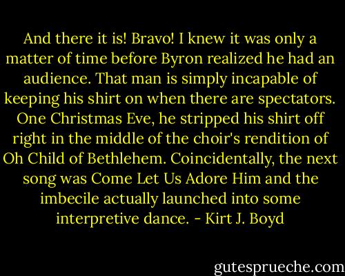 And there it is! Bravo! I knew it was only a matter of time before Byron realized he had an audience. That man is simply incapable of keeping his shirt on when there are spectators. One Christmas Eve, he stripped his shirt off right in the middle of the choir's rendition of Oh Child of Bethlehem. Coincidentally, the next song was Come Let Us Adore Him and the imbecile actually launched into some interpretive dance. - Kirt J. Boyd
