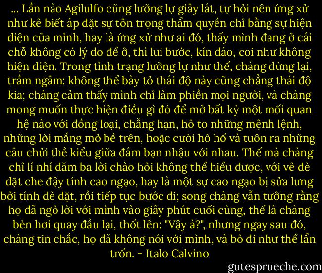 ... Lần nào Agilulfo cũng lưỡng lự giây lát, tự hỏi nên ứng xử như kẻ biết áp đặt sự tôn trọng thẩm quyền chỉ bằng sự hiện diện của mình, hay là ứng xử như ai đó, thấy mình đang ở cái chỗ không có lý do để ở, thì lui bước, kín đáo, coi như không hiện diện. Trong tình trạng lưỡng lự như thế, chàng dừng lại, trầm ngâm: không thể bày tỏ thái độ này cũng chẳng thái độ kia; chàng cảm thấy mình chỉ làm phiền mọi người, và chàng mong muốn thực hiện điều gì đó để mở bất kỳ một mối quan hệ nào với đồng loại, chẳng hạn, hô to những mệnh lệnh, những lời mắng mỏ bề trên, hoặc cười hô hố và tuôn ra những câu chửi thề kiểu giữa đám bạn nhậu với nhau. Thế mà chàng chỉ lí nhí dăm ba lời chào hỏi không thể hiểu được, với vẻ dè dặt che đậy tính cao ngạo, hay là một sự cao ngạo bị sửa lưng bởi tính dè dặt, rồi tiếp tục bước đi; song chàng vẫn tưởng rằng họ đã ngỏ lời với mình vào giây phút cuối cùng, thế là chàng bèn hơi quay đầu lại, thốt lên: "Vậy à?", nhưng ngay sau đó, chàng tin chắc, họ đã không nói với mình, và bỏ đi như thể lẩn trốn. - Italo Calvino