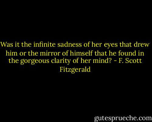 Was it the infinite sadness of her eyes that drew him or the mirror of himself that he found in the gorgeous clarity of her mind? - F. Scott Fitzgerald