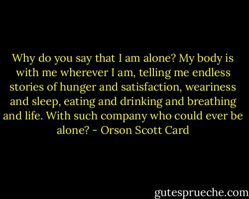 Why do you say that I am alone? My body is with me wherever I am, telling me endless stories of hunger and satisfaction, weariness and sleep, eating and drinking and breathing and life. With such company who could ever be alone? - Orson Scott Card