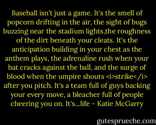 Baseball isn't just a game. It's the smell of popcorn drifting in the air, the sight of bugs buzzing near the stadium lights,the roughness of the dirt beneath your cleats. It's the anticipation building in your chest as the anthem plays, the adrenaline rush when your bat cracks against the ball, and the surge of blood when the umpire shouts <i>strike</i> after you pitch. It's a team full of guys backing your every move, a bleacher full of people cheering you on. It's...life - Katie McGarry