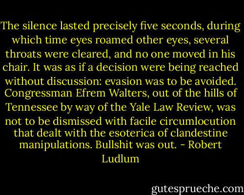 The silence lasted precisely five seconds, during which time eyes roamed other eyes, several throats were cleared, and no one moved in his chair. It was as if a decision were being reached without discussion: evasion was to be avoided. Congressman Efrem Walters, out of the hills of Tennessee by way of the Yale Law Review, was not to be dismissed with facile circumlocution that dealt with the esoterica of clandestine manipulations. Bullshit was out. - Robert Ludlum