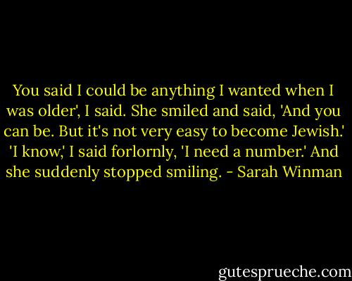You said I could be anything I wanted when I was older', I said.<br />She smiled and said, 'And you can be. But it's not very easy to become Jewish.'<br />'I know,' I said forlornly, 'I need a number.'<br />And she suddenly stopped smiling. - Sarah Winman