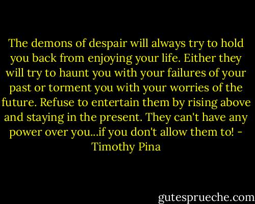 The demons of despair will always try to hold you back from enjoying your life. Either they will try to haunt you with your failures of your past or torment you with your worries of the future. Refuse to entertain them by rising above and staying in the present. They can't have any power over you...if you don't allow them to! - Timothy Pina