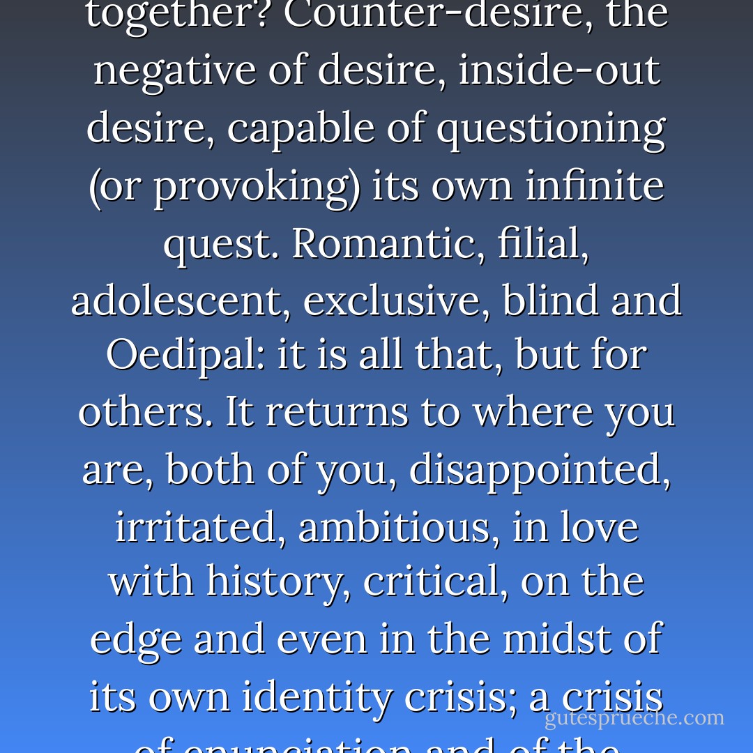 The other that will guide you and itself through this dissolution is a rhythm, text, music, and within language, a text. But what is the connection that holds you both together? Counter-desire, the negative of desire, inside-out desire, capable of questioning (or provoking) its own infinite quest. Romantic, filial, adolescent, exclusive, blind and Oedipal: it is all that, but for others. It returns to where you are, both of you, disappointed, irritated, ambitious, in love with history, critical, on the edge and even in the midst of its own identity crisis; a crisis of enunciation and of the interdependence of its movements, an instinctual drive that descends in waves, tearing apart the symbolic thesis. - Julia Kristeva
