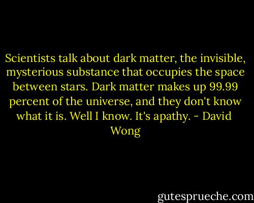 Scientists talk about dark matter, the invisible, mysterious substance that occupies the space between stars. Dark matter makes up 99.99 percent of the universe, and they don't know what it is. Well I know. It's apathy. - David  Wong