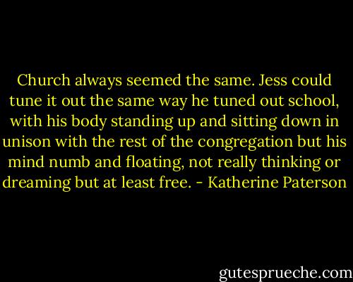 Church always seemed the same. Jess could tune it out the same way he tuned out school, with his body standing up and sitting down in unison with the rest of the congregation but his mind numb and floating, not really thinking or dreaming but at least free. - Katherine Paterson