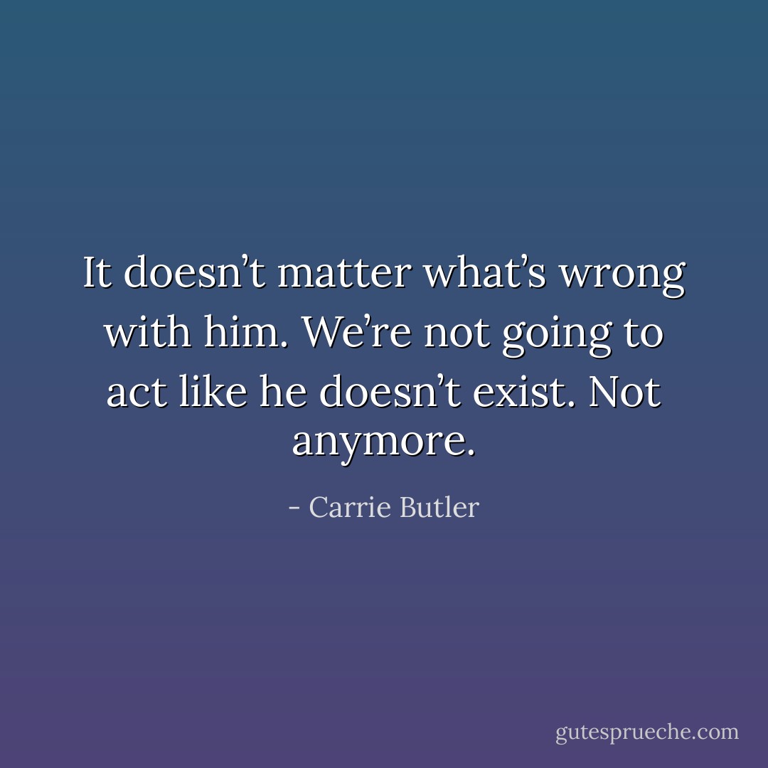 It doesn’t matter what’s wrong with him. We’re not going to act like he doesn’t exist. Not anymore. - Carrie Butler