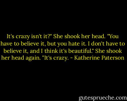 It's crazy isn't it?" She shook her head. "You have to believe it, but you hate it. I don't have to believe it, and I think it's beautiful." She shook her head again. "It's crazy. - Katherine Paterson