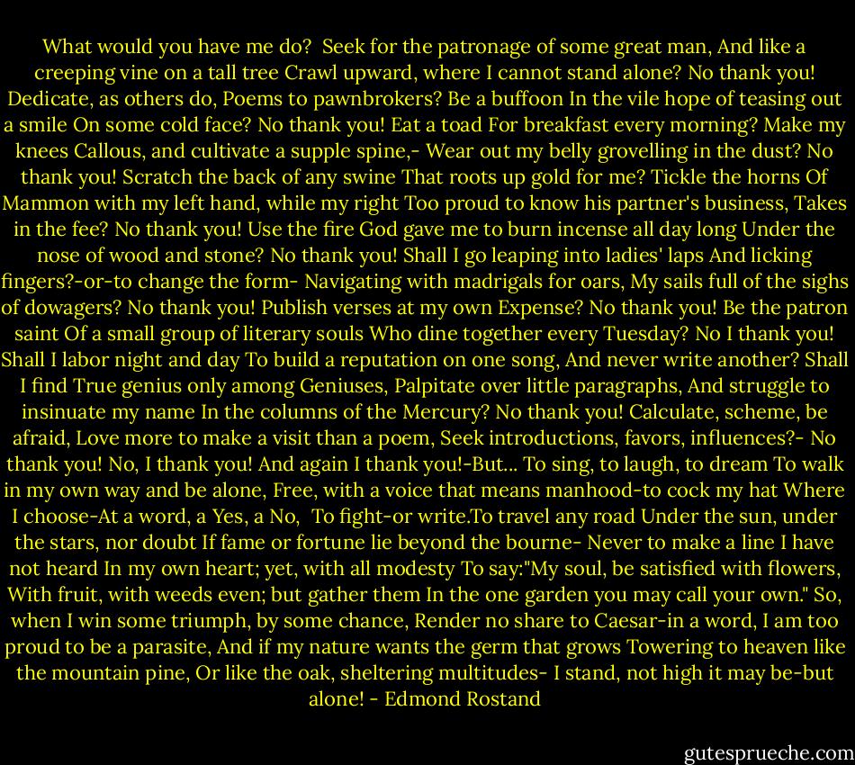 What would you have me do? <br />Seek for the patronage of some great man,<br />And like a creeping vine on a tall tree<br />Crawl upward, where I cannot stand alone?<br />No thank you! Dedicate, as others do,<br />Poems to pawnbrokers? Be a buffoon<br />In the vile hope of teasing out a smile<br />On some cold face? No thank you! Eat a toad<br />For breakfast every morning? Make my knees<br />Callous, and cultivate a supple spine,-<br />Wear out my belly grovelling in the dust?<br />No thank you! Scratch the back of any swine<br />That roots up gold for me? Tickle the horns<br />Of Mammon with my left hand, while my right<br />Too proud to know his partner's business,<br />Takes in the fee? No thank you! Use the fire<br />God gave me to burn incense all day long<br />Under the nose of wood and stone? No thank you!<br />Shall I go leaping into ladies' laps<br />And licking fingers?-or-to change the form-<br />Navigating with madrigals for oars,<br />My sails full of the sighs of dowagers?<br />No thank you! Publish verses at my own<br />Expense? No thank you! Be the patron saint<br />Of a small group of literary souls<br />Who dine together every Tuesday? No<br />I thank you! Shall I labor night and day<br />To build a reputation on one song,<br />And never write another? Shall I find<br />True genius only among Geniuses,<br />Palpitate over little paragraphs,<br />And struggle to insinuate my name<br />In the columns of the Mercury?<br />No thank you! Calculate, scheme, be afraid,<br />Love more to make a visit than a poem,<br />Seek introductions, favors, influences?-<br />No thank you! No, I thank you! And again<br />I thank you!-But...<br />To sing, to laugh, to dream<br />To walk in my own way and be alone,<br />Free, with a voice that means manhood-to cock my hat<br />Where I choose-At a word, a Yes, a No, <br />To fight-or write.To travel any road<br />Under the sun, under the stars, nor doubt<br />If fame or fortune lie beyond the bourne-<br />Never to make a line I have not heard<br />In my own heart; yet, with all modesty<br />To say:"My soul, be satisfied with flowers,<br />With fruit, with weeds even; but gather them<br />In the one garden you may call your own."<br />So, when I win some triumph, by some chance,<br />Render no share to Caesar-in a word,<br />I am too proud to be a parasite,<br />And if my nature wants the germ that grows<br />Towering to heaven like the mountain pine,<br />Or like the oak, sheltering multitudes-<br />I stand, not high it may be-but alone! - Edmond Rostand
