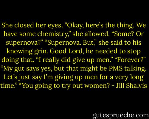 She closed her eyes. “Okay, here’s the thing. We have some chemistry,” she allowed.<br />“Some? Or supernova?”<br />“Supernova. But,” she said to his knowing grin. Good Lord, he needed to stop doing that. “I really did give up men.”<br />“Forever?”<br />“My gut says yes, but that might be PMS talking. Let’s just say I’m giving up men for a very long time.”<br />“You going to try out women? - Jill Shalvis