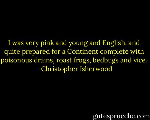 I was very pink and young and English; and quite prepared for a Continent complete with poisonous drains, roast frogs, bedbugs and vice. - Christopher Isherwood