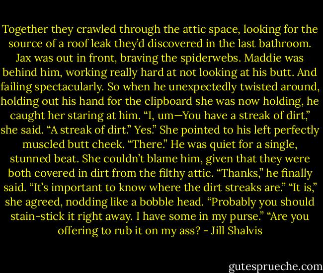 Together they crawled through the attic space, looking for the source of a roof leak they’d discovered in the last bathroom. Jax was out in front,<br />braving the spiderwebs. Maddie was behind him, working really hard at not looking at his butt.<br />And failing spectacularly.<br />So when he unexpectedly twisted around, holding out his hand for the clipboard she was now holding, he caught her staring at him.<br />“I, um—You have a streak of dirt,” she said.<br />“A streak of dirt.”<br />Yes.” She pointed to his left perfectly muscled butt cheek. “There.”<br />He was quiet for a single, stunned beat. She couldn’t blame him, given that they were both covered in dirt from the filthy attic. “Thanks,” he finally<br />said. “It’s important to know where the dirt streaks are.”<br />“It is,” she agreed, nodding like a bobble head. “Probably you should stain-stick it right away. I have some in my purse.”<br />“Are you offering to rub it on my ass? - Jill Shalvis