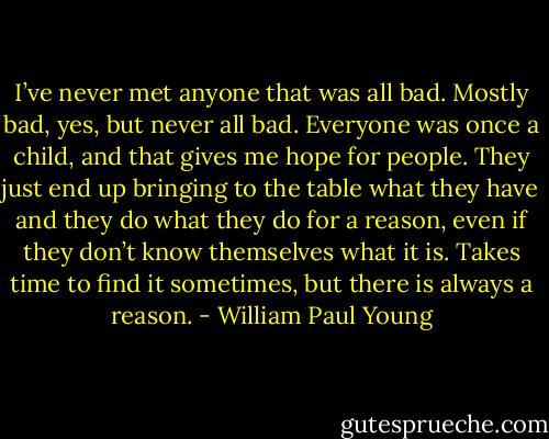 I’ve never met anyone that was all bad.<br />Mostly bad, yes, but never all bad. Everyone was once a child,<br />and that gives me hope for people. They just end up bringing to<br />the table what they have and they do what they do for a reason,<br />even if they don’t know themselves what it is. Takes time to find<br />it sometimes, but there is always a reason. - William Paul Young